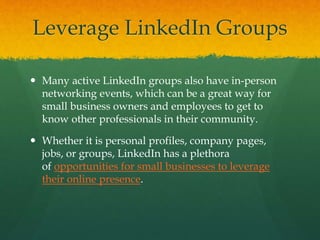 Leverage LinkedIn Groups
 Many active LinkedIn groups also have in-person
networking events, which can be a great way for
small business owners and employees to get to
know other professionals in their community.
 Whether it is personal profiles, company pages,
jobs, or groups, LinkedIn has a plethora
of opportunities for small businesses to leverage
their online presence.
 