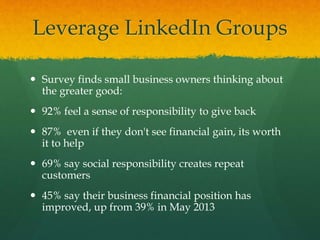 Leverage LinkedIn Groups
 Survey finds small business owners thinking about
the greater good:
 92% feel a sense of responsibility to give back
 87% even if they don't see financial gain, its worth
it to help
 69% say social responsibility creates repeat
customers
 45% say their business financial position has
improved, up from 39% in May 2013
 