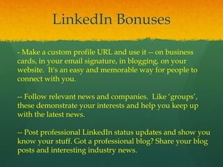 LinkedIn Bonuses
- Make a custom profile URL and use it -- on business
cards, in your email signature, in blogging, on your
website. It's an easy and memorable way for people to
connect with you.
-- Follow relevant news and companies. Like ‘groups’,
these demonstrate your interests and help you keep up
with the latest news.
-- Post professional LinkedIn status updates and show you
know your stuff. Got a professional blog? Share your blog
posts and interesting industry news.
 