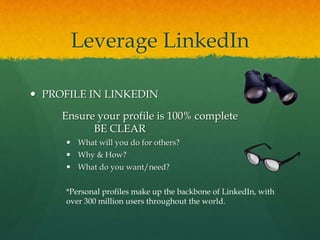 Leverage LinkedIn
 PROFILE IN LINKEDIN
Ensure your profile is 100% complete
BE CLEAR
 What will you do for others?
 Why & How?
 What do you want/need?
*Personal profiles make up the backbone of LinkedIn, with
over 300 million users throughout the world.
 