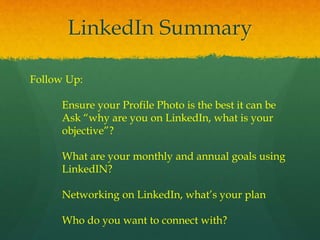 LinkedIn Summary
Follow Up:
Ensure your Profile Photo is the best it can be
Ask “why are you on LinkedIn, what is your
objective”?
What are your monthly and annual goals using
LinkedIN?
Networking on LinkedIn, what’s your plan
Who do you want to connect with?
 