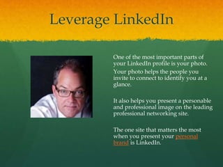 Leverage LinkedIn
One of the most important parts of
your LinkedIn profile is your photo.
Your photo helps the people you
invite to connect to identify you at a
glance.
It also helps you present a personable
and professional image on the leading
professional networking site.
The one site that matters the most
when you present your personal
brand is LinkedIn.
 