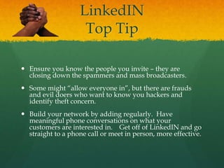 LinkedIN
Top Tip
 Ensure you know the people you invite – they are
closing down the spammers and mass broadcasters.
 Some might “allow everyone in”, but there are frauds
and evil doers who want to know you hackers and
identify theft concern.
 Build your network by adding regularly. Have
meaningful phone conversations on what your
customers are interested in. Get off of LinkedIN and go
straight to a phone call or meet in person, more effective.
 