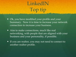LinkedIN
Top tip
 Ok, you have modified your profile and your
Summary. Now it is time to increase your network
connection to increase your business.
 Aim to make connections, much like real
networking, with people that are aligned with your
business and your personality, if possible.
 If you are realtor, you may not need to connect to
another realtor profile.
 