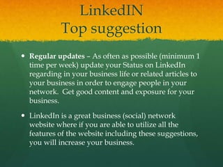 LinkedIN
Top suggestion
 Regular updates – As often as possible (minimum 1
time per week) update your Status on LinkedIn
regarding in your business life or related articles to
your business in order to engage people in your
network. Get good content and exposure for your
business.
 LinkedIn is a great business (social) network
website where if you are able to utilize all the
features of the website including these suggestions,
you will increase your business.
 
