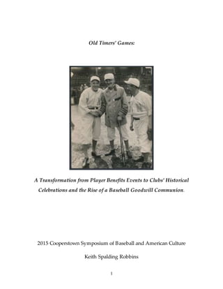 1
Old Timers’ Games:
A Transformation from Player Benefits Events to Clubs’ Historical
Celebrations and the Rise of a Baseball Goodwill Communion.
2015 Cooperstown Symposium of Baseball and American Culture
Keith Spalding Robbins
 