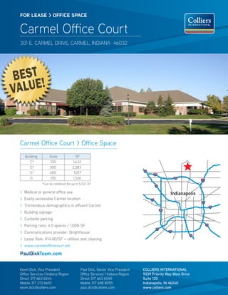 BEST
VALUE!
FOR LEASE > OFFICE SPACE
Carmel Office Court
301 E. CARMEL DRIVE, CARMEL, INDIANA 46032
Carmel Office Court > Office Space
COLLIERS INTERNATIONAL
9339 Priority Way West Drive
Suite 120
Indianapolis, IN 46240
www.colliers.com
Kevin Dick, Vice President
Office Services | Indiana Region
Direct 317 663 6544
Mobile 317 213 6692
kevin.dick@colliers.com
Paul Dick, Senior Vice President
Office Services | Indiana Region
Direct 317 663 6540
Mobile 317 698 8055
paul.dick@colliers.com
Building Suite SF
C* 100 1,632
C* 300 2,383
C* 400 1,017
D 100 1,526
> Medical or general office use
> Easily-accessible Carmel location
> Tremendous demographics in affluent Carmel
> Building signage
> Curbside parking
> Parking ratio: 4.5 spaces / 1,000 SF
> Communications provider: Brighthouse
> Lease Rate: $14.00/SF + utilities and cleaning
> www.carmelofficecourt.net
PaulDickTeam.com
Indianapolis
*Can be combined for up to 5,032 SF
 