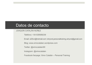 Datos de contacto
JOAQUÍN CATALÁN NÚÑEZ
Teléfono: +34 639588239
Email: xi25cn@hotmail.com /whynot.personaltraining.whynot@gmail.com
Blog: www.ximocatalan.wordpress.com
Twitter: @ximocatalan90
Instagram: @ximocatalan
Facebook fanpage: Ximo Catalán – Personal Training
 