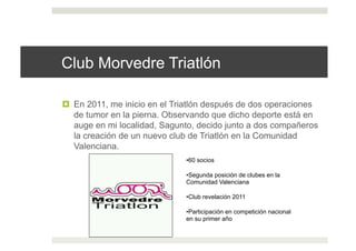 Club Morvedre Triatlón
!  En 2011, me inicio en el Triatlón después de dos operaciones
de tumor en la pierna. Observando que dicho deporte está en
auge en mi localidad, Sagunto, decido junto a dos compañeros
la creación de un nuevo club de Triatlón en la Comunidad
Valenciana.
• 60 socios
• Segunda posición de clubes en la
Comunidad Valenciana
• Club revelación 2011
• Participación en competición nacional
en su primer año
 