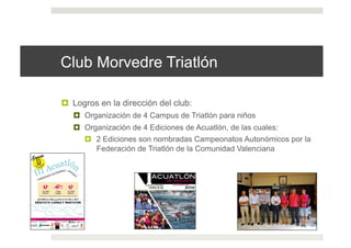 Club Morvedre Triatlón
!  Logros en la dirección del club:
!  Organización de 4 Campus de Triatlón para niños
!  Organización de 4 Ediciones de Acuatlón, de las cuales:
!  2 Ediciones son nombradas Campeonatos Autonómicos por la
Federación de Triatlón de la Comunidad Valenciana
 