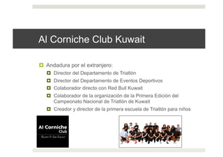 Al Corniche Club Kuwait
!  Andadura por el extranjero:
!  Director del Departamento de Triatlón
!  Director del Departamento de Eventos Deportivos
!  Colaborador directo con Red Bull Kuwait
!  Colaborador de la organización de la Primera Edición del
Campeonato Nacional de Triatlón de Kuwait
!  Creador y director de la primera escuela de Triatlón para niños
 