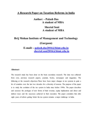 A Research Paper on Taxation Reforms in India
Author: - Palash Das
A student of MBA
Sheetal Soni
A student of MBA
Brij Mohan Institute of Management and Technology
(Gurgaon)
E-mail: - palash.das2016@bimt.edu.in
sheetal.soni2016@bimt.edu.in
Abstract
The research study has been done on the basis secondary research. The data was collected
from own, previous research papers, journals, books, newspaper and magazines. The
following at the research objectives.There have been major changes in tax systems in quite a
lot of countries over the last two decades for a diversity of reasons. The purpose of the paper
is to study the evolution of the tax system in India since before 1990s. The paper describes
and assesses the prologue of new forms of their revenue, equity implications and direct and
indirect taxes and the successes achieved in their execution. The paper concludes that after
eight years of reform getting better the tax system remains a major challenge in India.
 