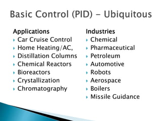 Applications
 Car Cruise Control
 Home Heating/AC,
 Distillation Columns
 Chemical Reactors
 Bioreactors
 Crystallization
 Chromatography
Industries
 Chemical
 Pharmaceutical
 Petroleum
 Automotive
 Robots
 Aerospace
 Boilers
 Missile Guidance
 