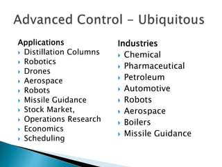 Applications
 Distillation Columns
 Robotics
 Drones
 Aerospace
 Robots
 Missile Guidance
 Stock Market,
 Operations Research
 Economics
 Scheduling
Industries
 Chemical
 Pharmaceutical
 Petroleum
 Automotive
 Robots
 Aerospace
 Boilers
 Missile Guidance
 