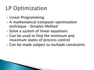  Linear Programming
 A mathematical/computer optimization
technique – Simplex Method
 Solve a system of linear equations
 Can be used to find the minimum and
maximum states of process control
 Can be made subject to multiple constraints
 