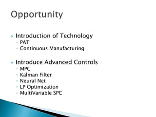  Introduction of Technology
◦ PAT
◦ Continuous Manufacturing
 Introduce Advanced Controls
◦ MPC
◦ Kalman Filter
◦ Neural Net
◦ LP Optimization
◦ MultiVariable SPC
 