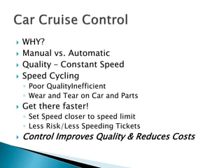  WHY?
 Manual vs. Automatic
 Quality – Constant Speed
 Speed Cycling
◦ Poor QualityInefficient
◦ Wear and Tear on Car and Parts
 Get there faster!
◦ Set Speed closer to speed limit
◦ Less Risk/Less Speeding Tickets
 Control Improves Quality & Reduces Costs
 