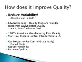  Reduce Variability!
◦ Almost at end in itself.
 Edward Deming – Quality Program Founder
 Japan Post WWWII Better Quality
◦ Autos, Semi-Conductors, Steel…
 1980’s American Manufacturing Poor Quality
 Statistical Process Control Introduced into US
 Get Process under Control (Statistically)
◦ Control Charts
 Reduce Variability
 Increase Quality
 