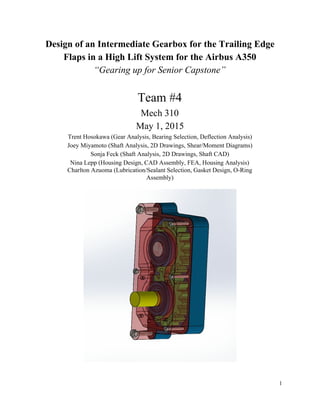 Design of an Intermediate Gearbox for the Trailing Edge 
Flaps in a High Lift System for the Airbus A350 
“Gearing up for Senior Capstone” 
 
Team #4 
Mech 310 
May 1, 2015 
Trent Hosokawa (Gear Analysis, Bearing Selection, Deflection Analysis) 
Joey Miyamoto (Shaft Analysis, 2D Drawings, Shear/Moment Diagrams) 
Sonja Feck (Shaft Analysis, 2D Drawings, Shaft CAD) 
Nina Lepp (Housing Design, CAD Assembly, FEA, Housing Analysis) 
Charlton Azuoma (Lubrication/Sealant Selection, Gasket Design, O­Ring  
Assembly) 
 
 
 
1 
 