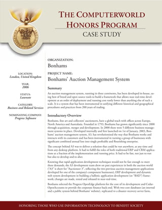 LOCATION:
London, United Kingdom
YEAR:
2006
STATUS:
Laureate
CATEGORY:
Business and Related Services
NOMINATING COMPANY:
Progress Software
The Computerworld
Honors Program
case study
ORGANIZATION:
Bonhams
PROJECT NAME:
Bonhams’ Auction Management System
Summary
An auction management system, running in three continents, has been developed in-house, us-
ing best of breed and open source tools to build a framework that allows near real-time devel-
opment at an order of deployment and running cost vastly lower than anything else of such a
scale. It is a system that has been instrumental in unifying different historical and geographical
procedures and practices from 200 years of trading.
Introductory Overview
Bonhams, fine art and collectors’ auctioneers, have a global reach with offices across Europe,
North America and Australasia. Founded in 1793, Bonhams has grown significantly since 2000
through acquisition, merger and development. In 2000 there were 5 different business manage-
ment systems in place. Developed internally and first launched on 1st of January, 2003, Bon-
hams’ auction management system, A3, has revolutionized the way that Bonhams works and
interacts with its customers and has been instrumental in turning a group of businesses with
significant combined annual loss into single profitable and flourishing enterprise.
The concept behind A3 was to deliver a solution that could be run anywhere, at any time and
from any desktop platform. It had to fulfill the roles of both traditional ERP and CRM applica-
tions at a fraction of the implementation and running price. It had to be fast, not just to run
but also to develop and to alter.
Knowing that rapid application development techniques would not be fast enough to meet
these demands, the A3 development team drew on past experiences in both the auction world
(“A3” is short for “Auctioneer 3”, reflecting the two previous auction management applications
developed for one of the company’s component businesses), ERP development and dynamic
web system development in building a ballistic application development (or “BAD”) frame-
work; changes are made, tested and released in near-real-time.
Bonhams selected the Progress OpenEdge platform for the core of its development and Cedar-
OpenAccounts to provide the corporate finance back-end. With two core databases (an internal
and a public system behind Bonhams’ website), replicated to a disaster recovery server farm,
HONORING THOSE WHO USE INFORMATION TECHNOLOGY TO BENEFIT SOCIETY
 