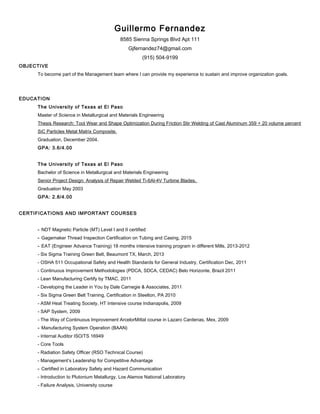 Guillermo Fernandez
8585 Sienna Springs Blvd Apt 111
Gjfernandez74@gmail.com
(915) 504-9199
OBJECTIVE
To become part of the Management team where I can provide my experience to sustain and improve organization goals.
EDUCATION
The University of Texas at El Paso
Master of Science in Metallurgical and Materials Engineering
Thesis Research: Tool Wear and Shape Optimization During Friction Stir Welding of Cast Aluminum 359 + 20 volume percent
SiC Particles Metal Matrix Composite.
Graduation, December 2004.
GPA: 3.6/4.00
The University of Texas at El Paso
Bachelor of Science in Metallurgical and Materials Engineering
Senior Project Design: Analysis of Repair Welded Ti-6Al-4V Turbine Blades.
Graduation May 2003
GPA: 2.8/4.00
CERTIFICATIONS AND IMPORTANT COURSES
- NDT Magnetic Particle (MT) Level I and II certified
- Gagemaker Thread Inspection Certification on Tubing and Casing, 2015
- EAT (Engineer Advance Training) 18 months intensive training program in different Mills, 2013-2012
- Six Sigma Training Green Belt, Beaumont TX, March, 2013
- OSHA 511 Occupational Safety and Health Standards for General Industry, Certification Dec, 2011
- Continuous Improvement Methodologies (PDCA, SDCA, CEDAC) Belo Horizonte, Brazil 2011
- Lean Manufacturing Certify by TMAC, 2011
- Developing the Leader in You by Dale Carnegie & Associates, 2011
- Six Sigma Green Belt Training, Certification in Steelton, PA 2010
- ASM Heat Treating Society, HT Intensive course Indianapolis, 2009
- SAP System, 2009
- The Way of Continuous Improvement ArcelorMittal course in Lazaro Cardenas, Mex, 2009
- Manufacturing System Operation (BAAN)
- Internal Auditor ISO/TS 16949
- Core Tools
- Radiation Safety Officer (RSO Technical Course)
- Management’s Leadership for Competitive Advantage
- Certified in Laboratory Safety and Hazard Communication
- Introduction to Plutonium Metallurgy, Los Alamos National Laboratory
- Failure Analysis, University course
 