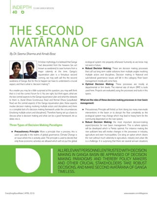 EverythingAboutWater | APRIL2016 www.eawater.com/eMagazine
CLEAN GANGA MISSION
40
INDEPTH
By Dr. Seema Sharma and Arnab Bose
THE SECOND
AVATĀRANA OF GANGA
ALLRELEVANTPERSONNELENTRUSTEDWITHDECISION
MAKING IN GANGA BASIN BE APPRAISED OF DECISION
MAKING PARADIGMS AND THEREBY POLICY MAKERS
AND OTHER CRUCIAL STAKEHOLDERS TAKE ROBUST
DECISIONS, AND MAKE SECOND AVATĀRANA OF GANGA
TIMELESS.
In Indian mythology, it is believed that Ganga
had descended from the heavens (an act
known as avatārana) to save humans from a
major calamity at the time. Ganga’s
rejuvenation plan is a fortuitous second
coming, we may well call this the second
avatārana of Ganga. But for this to happen we have to understand a crucial
aspect, and that is what is ‘decision making’?
As a reader you may be a little surprised at this question, you may well think
that is it not the correct forum for it. You are right, but think again, what are
the two central aspects to the Ganga rejuvenation plan and what the obstacle
to them is. Aviral Dhara (continuous ﬂow) and Nirmal Dhara (unpolluted
ﬂow) are the central aspects of the Ganga rejuvenation plan, these aspects
involve decision making involving multiple actors and disciplines and there
is a complete lack of a decision making framework under the circumstances
(involving multiple actors and disciplines). Therefore having set up a basis to
discuss what is decision making and what can be a good framework, let us
delve into it.
Three Types of Decision Making Paradigms
 Precautionary Principle: More a principle than a process; this is
used specially in the realms of global governance. Climate Change is
an issue where this is actively used. The principle is used to decide that
only those economic activities are allowed which will not put the global
ecological system into jeopardy otherwise humanity as we know may
not exist in future.
 Robust Decision Making: These are decision making processes
that cull out long term viable solutions from multiple angles involving
multiple actors and disciplines. Decision making in National and
sub-national governance issues will fall in this category. River basin
management mostly will come here.
 Optimal Decision Making: These processes are mostly at
departmental or ﬁrm levels. The internal rate of return (IRR) is tools
used here. Projects are evaluated using the processes and tools in this
space.
What are the roles of these decision making processes in river basin
management:
 Precautionary Principle will forbid us from doing too many man-made
interventions in the basin or to disrupt the ﬂow completely as the
ecological system may change which may lead to heavy harm for the
community dependant on the river system.
 Robust Decision Making: the most important decision-making
aspect/process for river basin management. This is where options
will be developed which is Pareto optimal. For instance making the
river pollutant less will involve changes in the processes in industry,
agriculture and even municipalities. Cre ating an option which cleans
the river without much adversity to agriculture, industry and urban life
is a challenge. It is surprising that there are several win-win situations
 