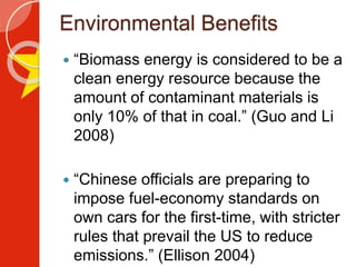 Environmental Benefits
 “Biomass energy is considered to be a
clean energy resource because the
amount of contaminant materials is
only 10% of that in coal.” (Guo and Li
2008)
 “Chinese officials are preparing to
impose fuel-economy standards on
own cars for the first-time, with stricter
rules that prevail the US to reduce
emissions.” (Ellison 2004)
 