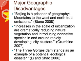 Major Geographic
Disadvantages
 “Beijing is a prisoner of geography:
Mountains to the west and north trap
emissions.” (Stone 2008)
 “Increases in the scale of urbanization
are dramatically reducing natural
vegetation and introducing nonnative
species in and around rapidly
developing ‘city clusters.’” (Grumbine
2007)
 “The Three Gorges dam stands as an
example of a potential ecological
disaster.” (Li and Shao 2006)
 
