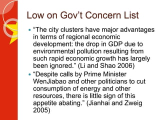 Low on Gov’t Concern List
 “The city clusters have major advantages
in terms of regional economic
development: the drop in GDP due to
environmental pollution resulting from
such rapid economic growth has largely
been ignored.” (Li and Shao 2006)
 “Despite calls by Prime Minister
WenJiabao and other politicians to cut
consumption of energy and other
resources, there is little sign of this
appetite abating.” (Jianhai and Zweig
2005)
 