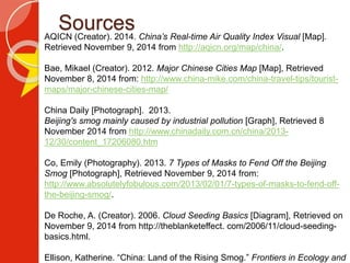 SourcesAQICN (Creator). 2014. China’s Real-time Air Quality Index Visual [Map].
Retrieved November 9, 2014 from http://aqicn.org/map/china/.
Bae, Mikael (Creator). 2012. Major Chinese Cities Map [Map], Retrieved
November 8, 2014 from: http://www.china-mike.com/china-travel-tips/tourist-
maps/major-chinese-cities-map/
China Daily [Photograph]. 2013.
Beijing's smog mainly caused by industrial pollution [Graph], Retrieved 8
November 2014 from http://www.chinadaily.com.cn/china/2013-
12/30/content_17206080.htm
Co, Emily (Photography). 2013. 7 Types of Masks to Fend Off the Beijing
Smog [Photograph], Retrieved November 9, 2014 from:
http://www.absolutelyfobulous.com/2013/02/01/7-types-of-masks-to-fend-off-
the-beijing-smog/.
De Roche, A. (Creator). 2006. Cloud Seeding Basics [Diagram], Retrieved on
November 9, 2014 from http://theblanketeffect. com/2006/11/cloud-seeding-
basics.html.
Ellison, Katherine. “China: Land of the Rising Smog.” Frontiers in Ecology and
 