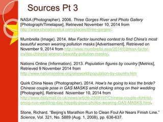 Sources Pt 3
NASA (Photographer). 2006. Three Gorges River and Photo Gallery
[Photograph/Timelapse], Retrieved November 10, 2014 from
http://www.chinatravelca.com/places/three-gorges/.
Mumbrella (Image). 2014. Max Factor launches contest to find China’s most
beautiful women wearing pollution masks [Advertisement], Retrieved on
November 9, 2014 from http://www.mumbrella.asia/2014/03/max-factor-
invites-chinese-women-beautify-pollution-masks/.
Nations Online (Information). 2013. Population figures by country [Metrics],
Retrieved 9 November 2014 from
http://www.nationsonline.org/oneworld/population-by-country.htm
Quirk China News (Photographer). 2014. How’s he going to kiss the bride?
Chinese couple pose in GAS MASKS amid choking smog on their wedding
[Photograph], Retrieved November 10, 2014 from
http://www.dailymail.co.uk/news/article-2569197/Chinese-couple-dont-let-
smog-ruin-wedding-day-happily-pose-photos-wearing-GAS-MASKS.html.
Stone, Richard. “Beijing’s Marathon Run to Clean Foul Air Nears Finish Line.”
Science, Vol. 321, No. 5889 (Aug. 1, 2008), pp. 636-637.
 