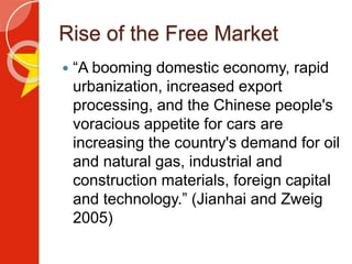 Rise of the Free Market
 “A booming domestic economy, rapid
urbanization, increased export
processing, and the Chinese people's
voracious appetite for cars are
increasing the country's demand for oil
and natural gas, industrial and
construction materials, foreign capital
and technology.” (Jianhai and Zweig
2005)
 