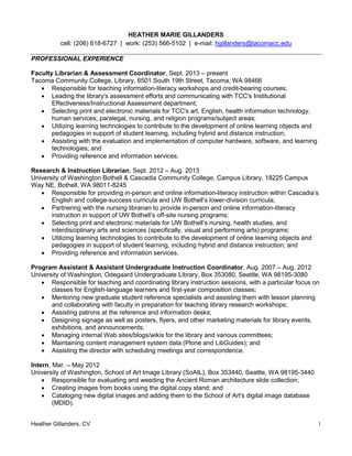 Heather Gillanders, CV 1
HEATHER MARIE GILLANDERS
cell: (206) 618-6727 | work: (253) 566-5102 | e-mail: hgillanders@tacomacc.edu
PROFESSIONAL EXPERIENCE
Faculty Librarian & Assessment Coordinator, Sept. 2013 – present
Tacoma Community College, Library, 6501 South 19th Street, Tacoma, WA 98466
 Responsible for teaching information-literacy workshops and credit-bearing courses;
 Leading the library's assessment efforts and communicating with TCC's Institutional
Effectiveness/Instructional Assessment department;
 Selecting print and electronic materials for TCC's art, English, health information technology,
human services, paralegal, nursing, and religion programs/subject areas;
 Utilizing learning technologies to contribute to the development of online learning objects and
pedagogies in support of student learning, including hybrid and distance instruction;
 Assisting with the evaluation and implementation of computer hardware, software, and learning
technologies; and
 Providing reference and information services.
Research & Instruction Librarian, Sept. 2012 – Aug. 2013
University of Washington Bothell & Cascadia Community College, Campus Library, 18225 Campus
Way NE, Bothell, WA 98011-8245
 Responsible for providing in-person and online information-literacy instruction within Cascadia’s
English and college-success curricula and UW Bothell’s lower-division curricula;
 Partnering with the nursing librarian to provide in-person and online information-literacy
instruction in support of UW Bothell’s off-site nursing programs;
 Selecting print and electronic materials for UW Bothell’s nursing, health studies, and
interdisciplinary arts and sciences (specifically, visual and performing arts) programs;
 Utilizing learning technologies to contribute to the development of online learning objects and
pedagogies in support of student learning, including hybrid and distance instruction; and
 Providing reference and information services.
Program Assistant & Assistant Undergraduate Instruction Coordinator, Aug. 2007 – Aug. 2012
University of Washington, Odegaard Undergraduate Library, Box 353080, Seattle, WA 98195-3080
 Responsible for teaching and coordinating library instruction sessions, with a particular focus on
classes for English-language learners and first-year composition classes;
 Mentoring new graduate student reference specialists and assisting them with lesson planning
and collaborating with faculty in preparation for teaching library research workshops;
 Assisting patrons at the reference and information desks;
 Designing signage as well as posters, flyers, and other marketing materials for library events,
exhibitions, and announcements;
 Managing internal Web sites/blogs/wikis for the library and various committees;
 Maintaining content management system data (Plone and LibGuides); and
 Assisting the director with scheduling meetings and correspondence.
Intern, Mar. – May 2012
University of Washington, School of Art Image Library (SoAIL), Box 353440, Seattle, WA 98195-3440
 Responsible for evaluating and weeding the Ancient Roman architecture slide collection;
 Creating images from books using the digital copy stand; and
 Cataloging new digital images and adding them to the School of Art's digital image database
(MDID).
 