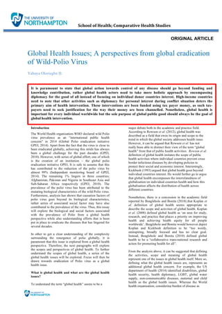 Global Health Issues; A perspectives from global eradication
of Wild-Polio Virus	
Yahaya Oloriegbe H.
		 School	of	Health;	Comparative	Health	Studies	
ORIGINAL ARTICLE
It is paramount to state that global action towards control of any disease should go beyond funding and
knowledge contribution, rather global health actors need to take more holistic approach by encompassing
diplomacy for the good of all instead of focusing on individual donor countries interest. High-income countries
need to note that other activities such as diplomacy for personal interest during conflict situation deters the
primary aim of health intervention. These interventions are been funded using tax payer money, as such tax-
payers need to seek justification for the way their money are been channelled. Nonetheless, global health is
important for every individual worldwide but the sole purpose of global public good should always be the goal of
global health intervention.
Introduction
The World Health organisation-WHO declared wild Polio
virus prevalence as an “international public health
concern” in 2014 (Global Polio eradication initiative
GPEI, 2014). Apart from the fact that the virus is close to
been eradicated globally, achieving this stride has always
been a global challenge for the past decades (GPEI,
2010). However, with series of global effort; one of which
is the creation of an institution – the global polio
eradication initiative GPEI, It is safe to assume that this
has contributed to the reduction of the polio virus by
almost 99% (Independent monitoring board of GPEI,
2014). The remaining 1% lingers in three countries;
Afghanistan, Pakistan and Nigeria in Southeast Asia and
Sub-Saharan Africa respectively (GPEI, 2010). The
prevalence of the polio virus has been attributed to the
mutating biological characteristics of the wild Polio virus.
Furthermore, analysis has shown that causation factors of
polio virus goes beyond its biological characteristics,
rather series of associated social factor may have also
contributed to the prevalence of the virus. Thus, this essay
will explore the biological and social factors associated
with the prevalence of Polio from a global health
perspective while also understanding efforts that is been
put in place to eradicate the diseases that has lingered for
several decades.
In other to get a clear understanding of the complexity
surrounding the resurgence of polio globally, it is
paramount that this issue is explored from a global health
perspective. Therefore, the next paragraphs will explore
the scopes and perspectives of global health. To further
understand the scopes of global health, a series of the
global health issues will be explored. Focus will then be
drawn towards eradication of Polio virus as a global
health issue.
What is global health and what are the global health
issues?
To understand the term “global health” seems to be a
major debate both in the academic and practice field.
According to Rowson et al. (2012), global health was
described as a field that owes its origin and scope to the
trend in which the global society addresses health issue.
However, it can be argued that Rowson et al. has not
really been able to distinct their view of the term “global
health” from that of public health activities. Rowson et al.
definition of global health imitates the scope of public
health activities where individual countries prevent cross
border infectious diseases by developing policies to
protect their social and economic interest. Interestingly,
Kickbush (1993) argued that global health goes beyond
individual countries interest. He would further go to argue
that global health encompasses the interrelatedness of
globalisation on individual countries health and how this
globalisation affects the distribution of health across
different countries.
Nonetheless, there is a concession in the academic field
reported by Beaglehole and Bonita (2010) that Koplan et
al. definition of global health seems appropriate to
describe the scope and activities of global health. Koplan
et al. (2008) defined global health as ‘an area for study,
research, and practice that places a priority on improving
health and achieving health equity for all people
worldwide’. Beaglehole and Bonita would however depict
Koplan and Kickbush definition to be “too wordy,
uninspiring, broadly focused and has no clear goal.
Instead, Beaglehole and Bonita (2010) defined global
health to be a “collaborative trans-national research and
action for promoting health for all”.
From the analysis above, it can be suggested that defining
the activities, scope and meaning of global health
represent one of the issues in global health itself. More so,
defining what the global health issues are, represents an
additional global health concern. For example, the US
department of health (2014) identified disabilities, global
health security, health diplomacy, LGBT, global water
supply, non-communicable diseases, maternal and child
health as the global health issues. Whereas the World
health organisation, considering burden of disease as
 
