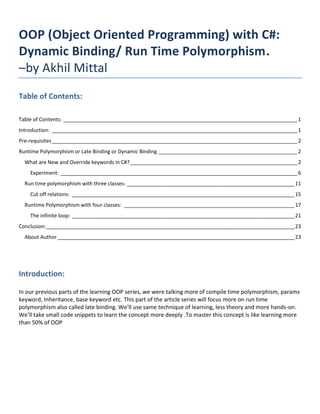 OOP (Object Oriented Programming) with C#:
Dynamic Binding/ Run Time Polymorphism.
–by Akhil Mittal
Table of Contents:
Table of Contents: _________________________________________________________________________________1
Introduction: _____________________________________________________________________________________1
Pre-requisites_____________________________________________________________________________________2
Runtime Polymorphism or Late Binding or Dynamic Binding ________________________________________________2
What are New and Override keywords in C#?__________________________________________________________2
Experiment: __________________________________________________________________________________6
Run time polymorphism with three classes: __________________________________________________________11
Cut off relations: _____________________________________________________________________________15
Runtime Polymorphism with four classes: ___________________________________________________________17
The infinite loop: _____________________________________________________________________________21
Conclusion:______________________________________________________________________________________23
About Author __________________________________________________________________________________23
Introduction:
In our previous parts of the learning OOP series, we were talking more of compile time polymorphism, params
keyword, Inheritance, base keyword etc. This part of the article series will focus more on run time
polymorphism also called late binding. We’ll use same technique of learning, less theory and more hands-on.
We’ll take small code snippets to learn the concept more deeply .To master this concept is like learning more
than 50% of OOP
 