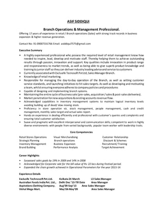 ASIF SIDDIQUI
Branch Operations & Management Professional.
Offering 17 years of experience in retail / Branch operations (Sales) with strong track records in business
expansion & higher revenue generation.
Contact No: 91-09007331766 Email: asiddiqui7575@gmail.com
Executive Summary
• A highly experienced professional who possess the required level of retail management know how
needed to inspire, lead, develop and motivate staff. Thereby helping them to achieve outstanding
results through passion, innovation and support. Key qualities include innovation in product range
and responsiveness to market trends, as well as being able to give superb product knowledge and
trainingtojuniorstaff so theycan deliverindustryleadingadviceandservice tocustomers
• CurrentlyassociatedwithExclusife TecnosoftPvtLtd,SalesManagerBranch.
• Knowledgeof retail marketing.
• Responsible for managing the day-to-day operation of the Branch, as well as setting customer
service standards, and launching initiatives to hit sales targets. As well as developing and motivating
a team,whilstensuringeveryoneadherestocompanypoliciesandprocedures
• Capable of designing and implementing branch systems.
• Maintainingthe entire cycle of businesssale (pre-sales,acquisition/sales&post-salesdeliveries).
• Market penetrationfornewacquisitions&existingaccountsrevenue flow.
• Acknowledged capabilities in inventory management systems to maintain logical inventory levels
avoiding building up of dead/ slow moving stock.
• Proficiency in store operation viz. stock management, people management, cash and credit
management, monthly sales target and actual sales report.
• Hands on experience in dealing efficiently and professional with customer’s queries and complaints and
ensuring total customer satisfaction.
• Suave and pragmatic with excellent interpersonal and communication skills; competent to work in highly
diverse environments with people from varied backgrounds; popular team worker with leadership traits.
Core Competencies
Retail Stores Operations Visual Merchandising Customer Relationship
StrategicPlanning Branch operations Discount & Schemes
Inventory Management Business Expansion Recruitment/ Training
Brand Building Performance Analysis Target Achievement
Career Highlights
• Surpassed sales goals by 19% in 2009 and 14% in 2008
• Acknowledged for Corporate sale for the bill value of Rs: 22 lacs during Festival period.
• Expanded the chain growth achieved in Operational Parameters for the year 2013-14
Experience Details
Exclusife Technosoft Pvt.Ltd. Kolkata24 March L3 Sales Manager
Australian Foods IndiaPvt. Ltd., Delhi Dec ’13-Till Date Area Manager
Aspirations Clothing Company. Aug’09-Sep’13 Area Sales Manager
Vishal Mega Mart. May’04-May’09 Area Sales Manager
 