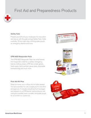 10
Safety Tube
Prepare yourself and your employees for evacuation
and rescue with the grab-and-go Safety Tube. Holds
a whistle, 12-hour light stick, drinking water pouch,
an emergency blanket and more.
CPR/AED Responder Pack
The CPR/AED Responder Pack has what trained
first-responders need for a cardiac emergency.
Carries clothing shears, CPR face shield; gloves,
hand-wipes, hand sanitizer; gauze pads, disposable
biohazard bag and much more.
First Aid Kit Plus
Great for home, car or office, this kit holds labeled
first aid essentials for cuts, scrapes, burns and other
emergencies. It includes everything from bandages
and tweezers to a CPR barrier, hydrocortisone, and
instruction booklet; even a smaller, removable pouch
for an on-the-run custom kit.
First Aid and Preparedness Products
 
