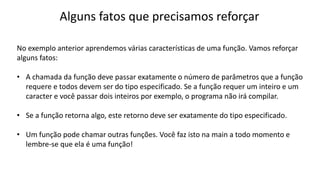 Alguns fatos que precisamos reforçar
No exemplo anterior aprendemos várias características de uma função. Vamos reforçar
alguns fatos:
• A chamada da função deve passar exatamente o número de parâmetros que a função
requere e todos devem ser do tipo especificado. Se a função requer um inteiro e um
caracter e você passar dois inteiros por exemplo, o programa não irá compilar.
• Se a função retorna algo, este retorno deve ser exatamente do tipo especificado.
• Um função pode chamar outras funções. Você faz isto na main a todo momento e
lembre-se que ela é uma função!
 