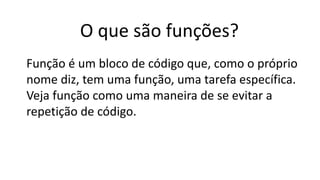 O que são funções?
Função é um bloco de código que, como o próprio
nome diz, tem uma função, uma tarefa específica.
Veja função como uma maneira de se evitar a
repetição de código.
 