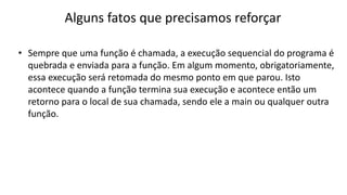 Alguns fatos que precisamos reforçar
• Sempre que uma função é chamada, a execução sequencial do programa é
quebrada e enviada para a função. Em algum momento, obrigatoriamente,
essa execução será retomada do mesmo ponto em que parou. Isto
acontece quando a função termina sua execução e acontece então um
retorno para o local de sua chamada, sendo ele a main ou qualquer outra
função.
 