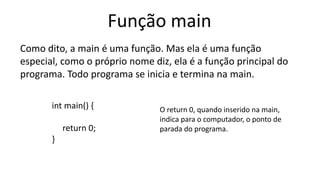 Função main
Como dito, a main é uma função. Mas ela é uma função
especial, como o próprio nome diz, ela é a função principal do
programa. Todo programa se inicia e termina na main.
int main() {
return 0;
}
O return 0, quando inserido na main,
indica para o computador, o ponto de
parada do programa.
 