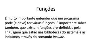 Funções
É muito importante entender que um programa
pode (e deve) ter várias funções. É importante saber
também, que existem funções pré-definidas pela
linguagem que estão nas bibliotecas do sistema e ás
incluímos através do comando include.
 