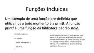 Funções incluídas
Um exemplo de uma função pré-definida que
utilizamos a todo momento é a printf. A função
printf é uma função da biblioteca padrão stdio.
#include <stdio.h>
int main(){
printf(“Hello world”);
return 0;
}
A biblioteca padrão, stdio.h, é obrigatória para
execução de qualquer programa, pois a main
também está definida lá. Sem o comando include,
não conseguiríamos utilizar uma função pré-
definida em uma biblioteca. Existem diversas
bibliotecas disponíveis.
 