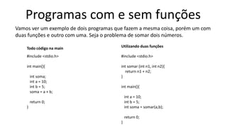 Programas com e sem funções
Vamos ver um exemplo de dois programas que fazem a mesma coisa, porém um com
duas funções e outro com uma. Seja o problema de somar dois números.
#include <stdio.h>
int main(){
int soma;
int a = 10;
int b = 5;
soma = a + b;
return 0;
}
#include <stdio.h>
int somar (int n1, int n2){
return n1 + n2;
}
int main(){
int a = 10;
int b = 5;
int soma = somar(a,b);
return 0;
}
Todo código na main Utilizando duas funções
 