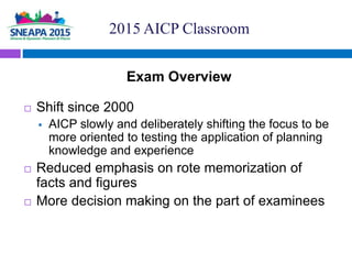 Exam Overview
 Shift since 2000
 AICP slowly and deliberately shifting the focus to be
more oriented to testing the appl...