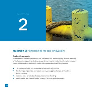question
Question 2: Partnerships for eco-innovation:
Two Danish case studies
The experience from two partnerships, the Partnership for Cleaner Shipping and the Green Ship
of the Future is analysed in order to understand, why the actors in the Danish maritime clusters
create partnerships for greening of the industry. Several factors can be highlighted:
	 The partnerships are motivated by environmental regulations
	 Developing competences and creating end-user supplier alliances for maritime
	eco-innovations
	 Creates a niche for collaborative development and testing
	 Matchmaking and creating supply networks among national suppliers
10
 