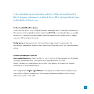 In the case study, the processes and outcomes of two partnerships in the
Danish shipping industry were analysed. Some of the main contributions can
be listed in the following way:
Northern Jutland Maritime Cluster
Some maritime service firms in Northern Jutland are already part of the studied partnerships.
The case provides insights to practitioners (such as MARCOD, regional authorities), of possible
replication of these partnerships at a local level in a more systematic way in order to support
exchange of knowledge and growth.
Pilot projects can be developed in the region, following similar principles used in the
partnerships, for example regarding participation, the scope of activities and roles of different
actors.
Generalization to other contexts
Processes and outcomes of partnerships for eco-innovation can be evaluated and developed
according to three elements: participation, the scope of activities and roles.
Cluster management organizations can consider these aspects, when planning possible
partnerships for cleaner technologies.
The work provides insights to practitioners on how to overcome the tension between open
and innovation-based networking on the one side and closed and development-oriented
collaboration on the other side.
11
 
