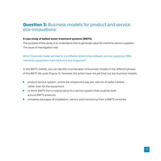 Question 3: Business models for product and service 	
eco-innovations:
A case study of ballast water treatment systems (BWTS)
The purpose of this study is to understand how to generate value for maritime service suppliers.
The issue of investigation was:
Which business model will lead to a profitable relationship between service supplying SMEs
networks, equipment manufacturers and shipyards?
In the BWTS market, one can identify a combination of business models in the different phases
of the BWTS life cycle (Figure 3). However, the actors have not yet tried out any business models:
	 product service-system, where the shipowners pay per volume of water treated,
	 rather than for the equipment
	 re-think BWTS from a sold product to a service system that could be built
	 around BWTS products
	 complete packages of installation, service and monitoring from a BWTS consortia
13
 
