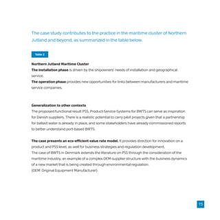 The case study contributes to the practice in the maritime cluster of Northern
Jutland and beyond, as summarized in the table below.
Northern Jutland Maritime Cluster
The installation phase is driven by the shipowners’ needs of installation and geographical
service.
The operation phase provides new opportunities for links between manufacturers and maritime
service companies.
Generalization to other contexts
The proposed functional result PSS, Product-Service-Systems for BWTS can serve as inspiration
for Danish suppliers. There is a realistic potential to carry pilot projects given that a partnership
for ballast water is already in place, and some stakeholders have already commissioned reports
to better understand port-based BWTS.
The case presents an eco-efficient value rate model. It provides direction for innovation on a
product and PSS level, as well for business strategies and regulation development.
The case of BWTS in Denmark extends the literature on PSS through the consideration of the
maritime industry, an example of a complex OEM-supplier structure with the business dynamics
of a new market that is being created through environmental regulation.
(OEM: Original Equipment Manufacturer)
15
Table 2
 
