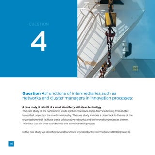 question
Question 4: Functions of intermediaries such as 	
networks and cluster managers in innovation processes:
A case study of retrofit of a small island ferry with clean technology
The case study of the partnership sheds light on processes and outcomes deriving from cluster-
based test projects in the maritime industry. The case study includes a closer look to the role of the
organizations that facilitate these collaborative networks and the innovation processes therein.
The focus was on small island ferries and demonstration projects
In the case study we identified several functions provided by the intermediary MARCOD (Table 3).
16
 